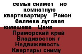 семья снимет 1-но комнатную квартквартиру › Район ­ баляева-луговая-юмашева › Цена ­ 16 000 - Приморский край, Владивосток г. Недвижимость » Квартиры сниму   